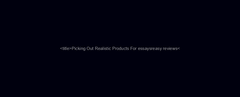 <title>Picking Out Realistic Products For essaysreasy reviews</title>